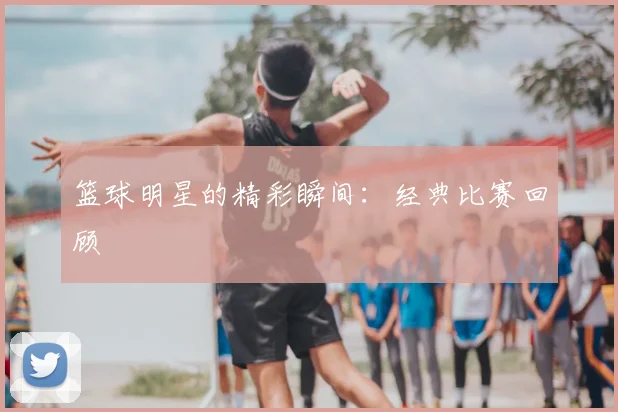 篮球明星的精彩瞬间:经典比赛回顾
