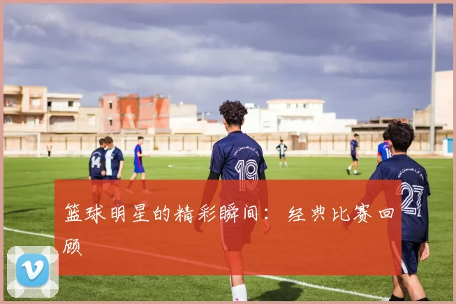篮球明星的精彩瞬间:经典比赛回顾